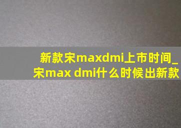 新款宋maxdmi上市时间_宋max dmi什么时候出新款
